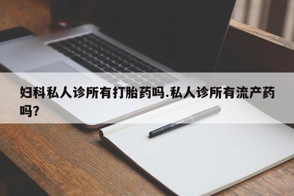 私人打胎药大月份胎停药妇科私人诊所有打胎药吗.私人诊所有流产药吗？