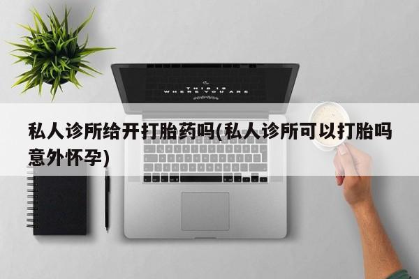 私人打胎药大月份胎停药私人诊所给开打胎药吗(私人诊所可以打胎吗意外怀孕)
