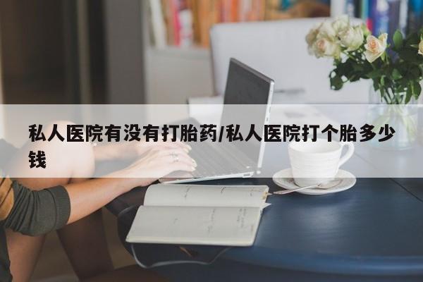私人打胎药大月份胎停药私人医院有没有打胎药/私人医院打个胎多少钱