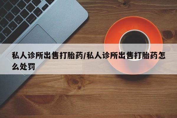 私人打胎药大月份胎停药私人诊所出售打胎药/私人诊所出售打胎药怎么处罚