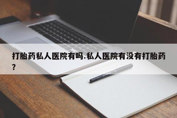 私人打胎药大月份胎停药打胎药私人医院有吗.私人医院有没有打胎药？