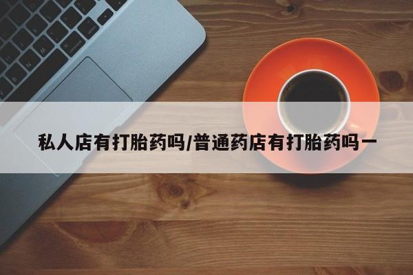 私人打胎药大月份胎停药私人店有打胎药吗/普通药店有打胎药吗一