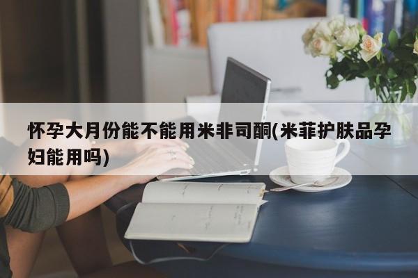 私人打胎药大月份胎停药怀孕大月份能不能用米非司酮(米菲护肤品孕妇能用吗)