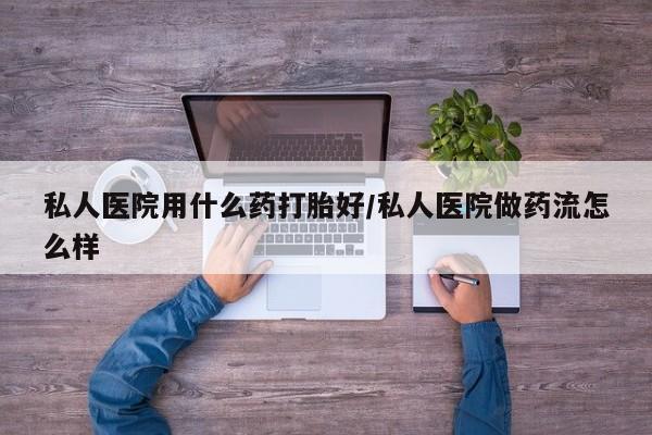 私人打胎药大月份胎停药私人医院用什么药打胎好/私人医院做药流怎么样