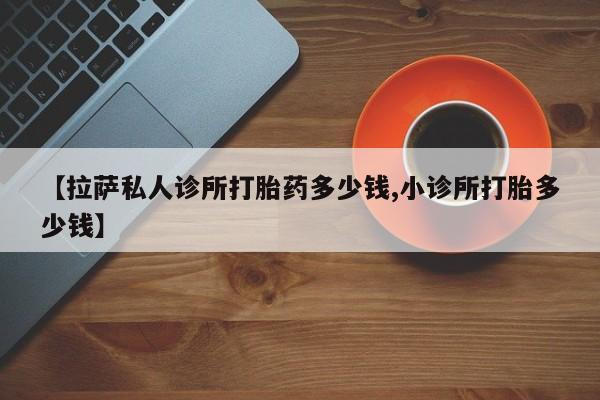 私人打胎药大月份胎停药【拉萨私人诊所打胎药多少钱,小诊所打胎多少钱】