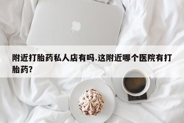 私人打胎药大月份胎停药附近打胎药私人店有吗.这附近哪个医院有打胎药？