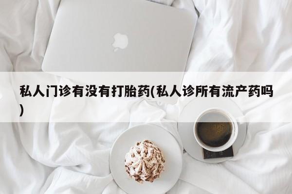 私人打胎药大月份胎停药私人门诊有没有打胎药(私人诊所有流产药吗)