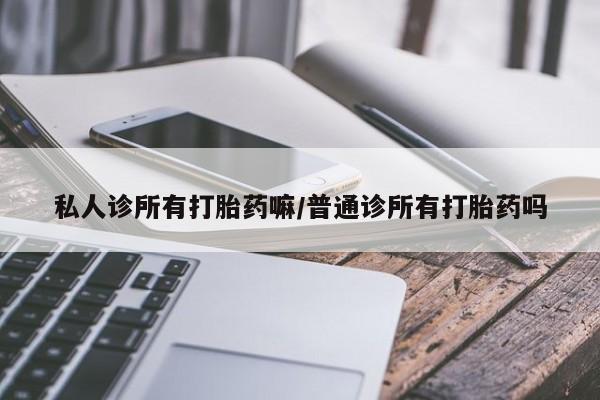 私人打胎药大月份胎停药私人诊所有打胎药嘛/普通诊所有打胎药吗