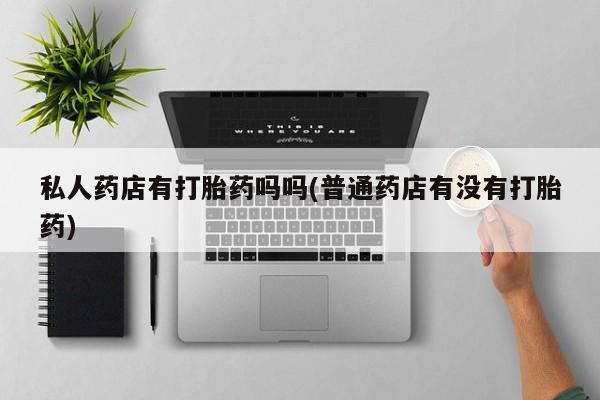 私人打胎药大月份胎停药私人药店有打胎药吗吗(普通药店有没有打胎药)