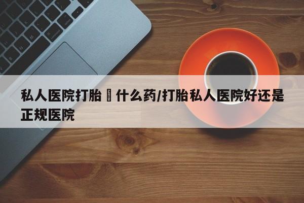 私人打胎药大月份胎停药私人医院打胎給什么药/打胎私人医院好还是正规医院