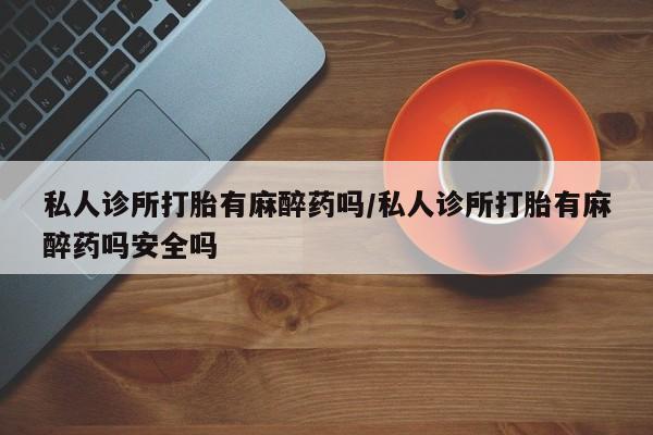 私人打胎药大月份胎停药私人诊所打胎有麻醉药吗/私人诊所打胎有麻醉药吗安全吗