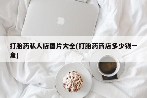 私人打胎药大月份胎停药打胎药私人店图片大全(打胎药药店多少钱一盒)