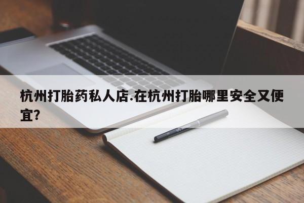 私人打胎药大月份胎停药杭州打胎药私人店.在杭州打胎哪里安全又便宜？